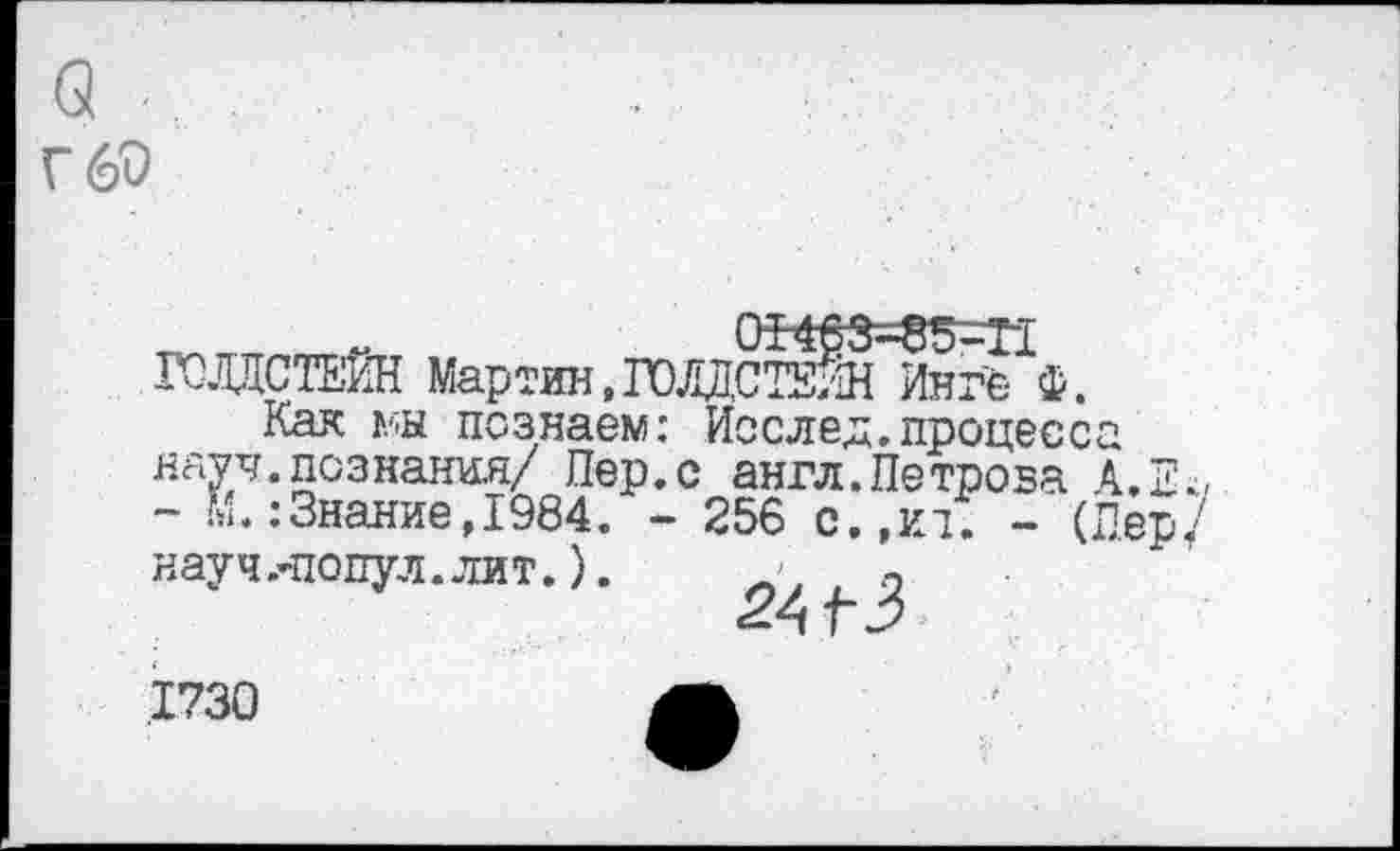 ﻿с .
г 60
„ „ 0ИвЗ=85-Г1 ГСЛДСТЕИН Мартин,ГОДПСИЙН Инге ф.
Кая мы познаем: Исслед. процесс науч.познания/ Пер.с англ.Петрова - м.:Знание,1984. - 256 с.,ит. - ( науч.-попул.лит.).
2АГЗ
.1730